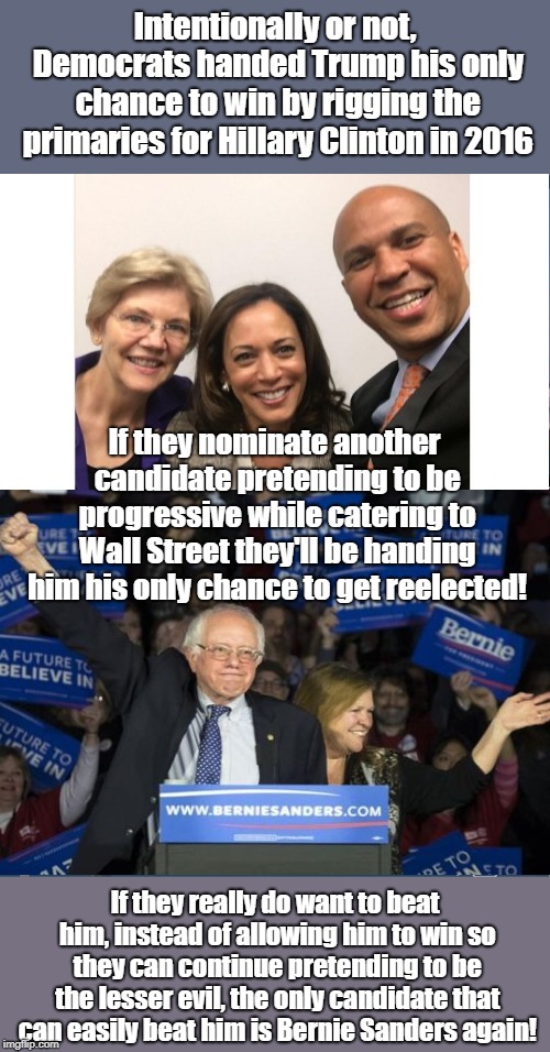 Democrats Rigging Elections For Trump By Selling Out | Intentionally or not, Democrats handed Trump his only chance to win by rigging the primaries for Hillary Clinton in 2016; If they nominate another candidate pretending to be progressive while catering to Wall Street they'll be handing him his only chance to get reelected! If they really do want to beat him, instead of allowing him to win so they can continue pretending to be the lesser evil, the only candidate that can easily beat him is Bernie Sanders again! | image tagged in rigged elections,bernie sanders,donald trump,cory booker,elizabeth warren,kamala harris | made w/ Imgflip meme maker