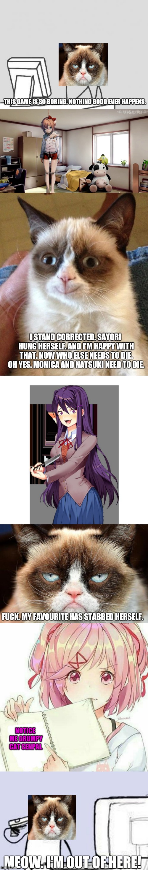 I didn't know grumpy cat plays DDLC?! | THIS GAME IS SO BORING. NOTHING GOOD EVER HAPPENS. I STAND CORRECTED. SAYORI HUNG HERSELF. AND I'M HAPPY WITH THAT. NOW WHO ELSE NEEDS TO DIE. OH YES. MONICA AND NATSUKI NEED TO DIE. FUCK. MY FAVOURITE HAS STABBED HERSELF. NOTICE ME GRUMPY CAT SENPAI. MEOW. I'M OUT OF HERE! | image tagged in memes,grumpy cat plays some ddlc,ddlc,grumpy cat | made w/ Imgflip meme maker