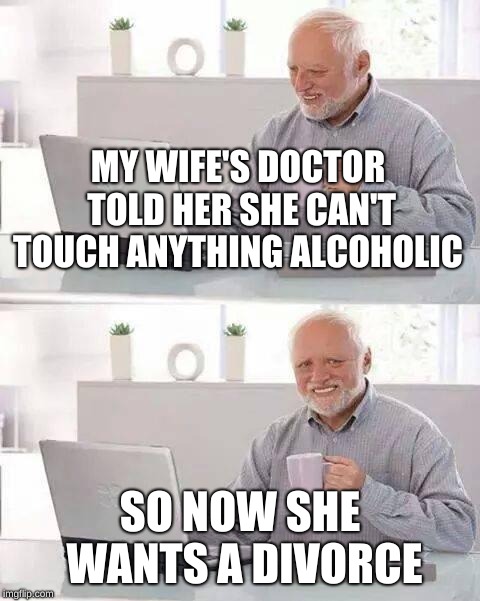 Hide the Pain Harold Meme | MY WIFE'S DOCTOR TOLD HER SHE CAN'T TOUCH ANYTHING ALCOHOLIC; SO NOW SHE WANTS A DIVORCE | image tagged in memes,hide the pain harold | made w/ Imgflip meme maker