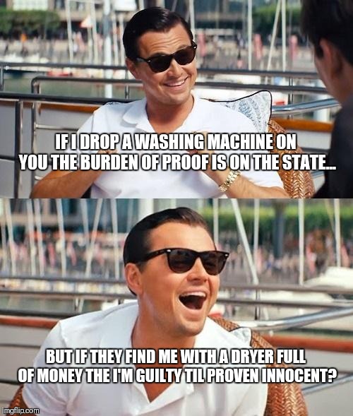 Leonardo Dicaprio Wolf Of Wall Street Meme | IF I DROP A WASHING MACHINE ON YOU THE BURDEN OF PROOF IS ON THE STATE... BUT IF THEY FIND ME WITH A DRYER FULL OF MONEY THE I'M GUILTY TIL PROVEN INNOCENT? | image tagged in memes,leonardo dicaprio wolf of wall street | made w/ Imgflip meme maker