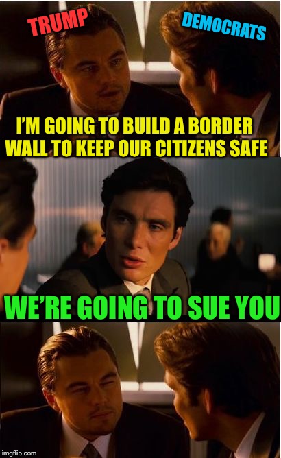 Seriously? | TRUMP; DEMOCRATS; I’M GOING TO BUILD A BORDER WALL TO KEEP OUR CITIZENS SAFE; WE’RE GOING TO SUE YOU | image tagged in memes,inception,liberal logic,build the wall,president trump,democrats | made w/ Imgflip meme maker