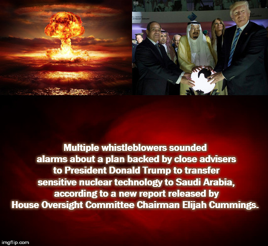 A clear and present danger  | Multiple whistleblowers sounded alarms about a plan backed by close advisers to President Donald Trump to transfer sensitive nuclear technology to Saudi Arabia, according to a new report released by House Oversight Committee Chairman Elijah Cummings. | image tagged in clearandpresentdanger,trump,republicans,remember9/11,nuclear,2020 | made w/ Imgflip meme maker