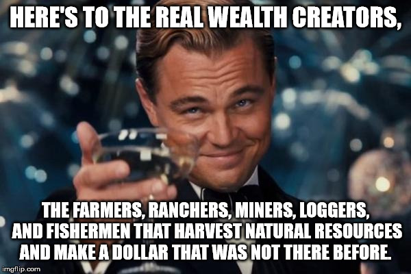 Leonardo Dicaprio Cheers | HERE'S TO THE REAL WEALTH CREATORS, THE FARMERS, RANCHERS, MINERS, LOGGERS, AND FISHERMEN THAT HARVEST NATURAL RESOURCES AND MAKE A DOLLAR THAT WAS NOT THERE BEFORE. | image tagged in memes,leonardo dicaprio cheers | made w/ Imgflip meme maker