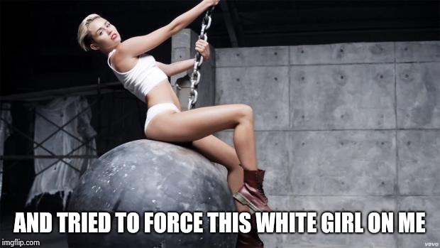 miley cyrus wreckingball | AND TRIED TO FORCE THIS WHITE GIRL ON ME | image tagged in miley cyrus wreckingball | made w/ Imgflip meme maker