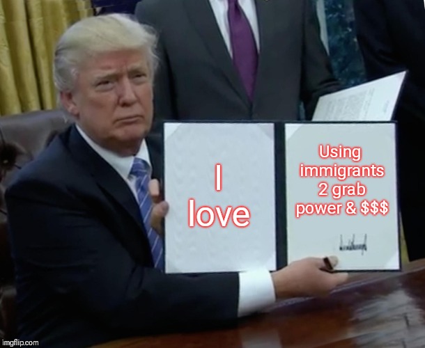 Trump Bill Signing Meme | I love Using immigrants 2 grab power & $$$ | image tagged in memes,trump bill signing | made w/ Imgflip meme maker
