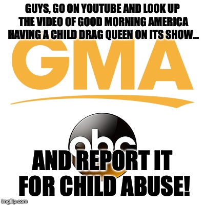 Treat it as it is! | GUYS, GO ON YOUTUBE AND LOOK UP THE VIDEO OF GOOD MORNING AMERICA HAVING A CHILD DRAG QUEEN ON ITS SHOW... AND REPORT IT FOR CHILD ABUSE! | image tagged in memes,politics,good morning america,drag queen,lgbt | made w/ Imgflip meme maker