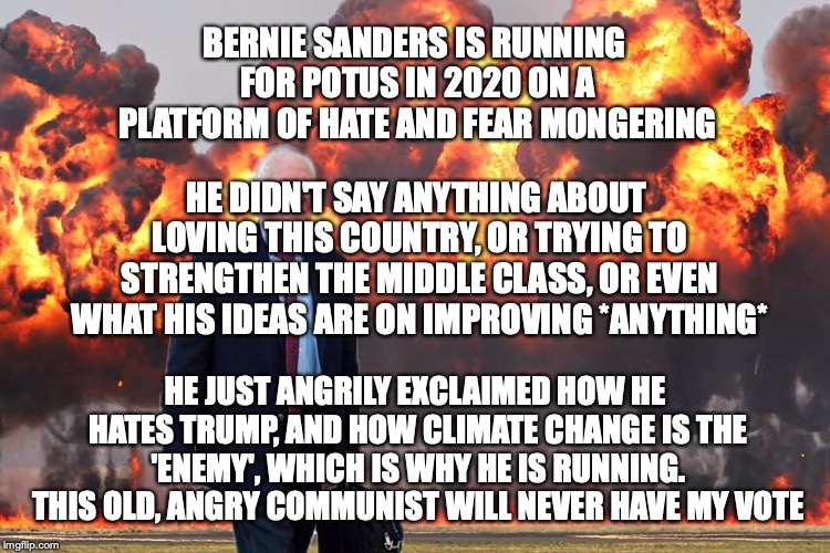 Bernie is so angry and old, he'll probably have a heart attack before the election. (can only hope)  |  BERNIE SANDERS IS RUNNING FOR POTUS IN 2020 ON A PLATFORM OF HATE AND FEAR MONGERING; HE DIDN'T SAY ANYTHING ABOUT LOVING THIS COUNTRY, OR TRYING TO STRENGTHEN THE MIDDLE CLASS, OR EVEN WHAT HIS IDEAS ARE ON IMPROVING *ANYTHING*; HE JUST ANGRILY EXCLAIMED HOW HE HATES TRUMP, AND HOW CLIMATE CHANGE IS THE 'ENEMY', WHICH IS WHY HE IS RUNNING. THIS OLD, ANGRY COMMUNIST WILL NEVER HAVE MY VOTE | image tagged in bernie sanders on fire | made w/ Imgflip meme maker