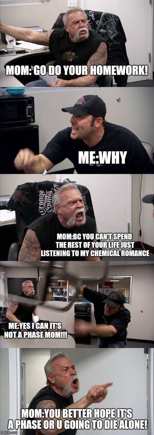 American Chopper Argument | MOM: GO DO YOUR HOMEWORK! ME:WHY; MOM:BC YOU CAN'T SPEND THE REST OF YOUR LIFE JUST LISTENING TO MY CHEMICAL ROMANCE; ME:YES I CAN IT'S NOT A PHASE MOM!!! MOM:YOU BETTER HOPE IT'S A PHASE OR U GOING TO DIE ALONE! | image tagged in memes,american chopper argument | made w/ Imgflip meme maker