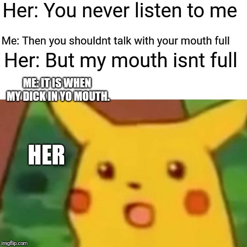Surprised Pikachu Meme | Her: You never listen to me; Me: Then you shouldnt talk with your mouth full; Her: But my mouth isnt full; ME: IT IS WHEN MY DICK IN YO MOUTH. HER | image tagged in memes,surprised pikachu | made w/ Imgflip meme maker