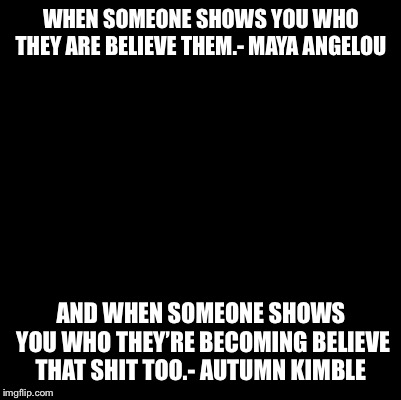 Blank | WHEN SOMEONE SHOWS YOU WHO THEY ARE BELIEVE THEM.- MAYA ANGELOU; AND WHEN SOMEONE SHOWS YOU WHO THEY’RE BECOMING BELIEVE THAT SHIT TOO.- AUTUMN KIMBLE | image tagged in blank | made w/ Imgflip meme maker