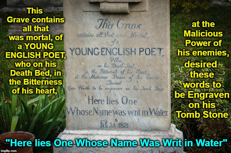 John Keats (31 October 1795–23 February 1821) | at the Malicious Power of his enemies, This Grave contains all that was mortal, of a YOUNG ENGLISH POET, who on his Death Bed, in the Bitterness of his heart, desired these words to be Engraven on his Tomb Stone; "Here lies One Whose Name Was Writ in Water" | image tagged in vince vance,john keats,protestant cemetery rome italy,tombstones,romantic poets,a thing of beauty is a joy forever | made w/ Imgflip meme maker