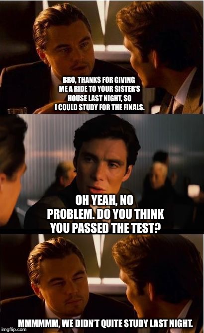 Inception | BRO, THANKS FOR GIVING ME A RIDE TO YOUR SISTER’S HOUSE LAST NIGHT, SO I COULD STUDY FOR THE FINALS. OH YEAH, NO PROBLEM. DO YOU THINK YOU PASSED THE TEST? MMMMMM, WE DIDN’T QUITE STUDY LAST NIGHT. | image tagged in memes,inception | made w/ Imgflip meme maker