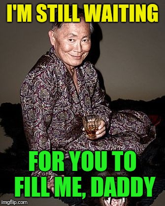 George Takei | I'M STILL WAITING FOR YOU TO FILL ME, DADDY | image tagged in george takei | made w/ Imgflip meme maker