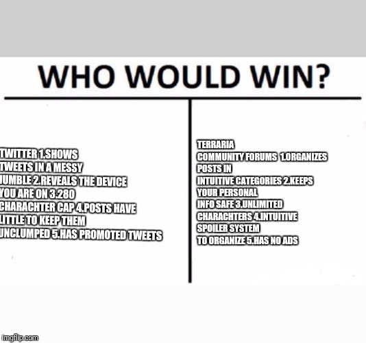 Who Would Win? Meme | TERRARIA COMMUNITY FORUMS 
1.ORGANIZES POSTS IN INTUITIVE CATEGORIES
2.KEEPS YOUR PERSONAL INFO SAFE
3.UNLIMITED CHARACHTERS
4.INTUITIVE SPOILER SYSTEM TO ORGANIZE
5.HAS NO ADS; TWITTER
1.SHOWS TWEETS IN A MESSY JUMBLE
2.REVEALS THE DEVICE YOU ARE ON
3.280 CHARACHTER CAP
4.POSTS HAVE LITTLE TO KEEP THEM UNCLUMPED
5.HAS PROMOTED TWEETS | image tagged in memes,who would win | made w/ Imgflip meme maker