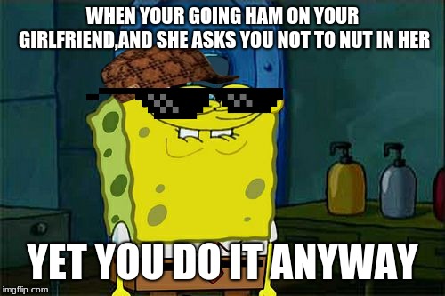 Don't You Squidward | WHEN YOUR GOING HAM ON YOUR GIRLFRIEND,AND SHE ASKS YOU NOT TO NUT IN HER; YET YOU DO IT ANYWAY | image tagged in memes,dont you squidward | made w/ Imgflip meme maker