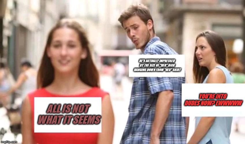 Distracted boyfriend | HE'S ACTUALLY IMPRESSED BY THE SIZE OF "HER" DICK HANGING DOWN FROM "HER" SKIRT; YOU'RE INTO DUDES NOW? EWWWWW; ALL IS NOT WHAT IT SEEMS | image tagged in distracted boyfriend | made w/ Imgflip meme maker