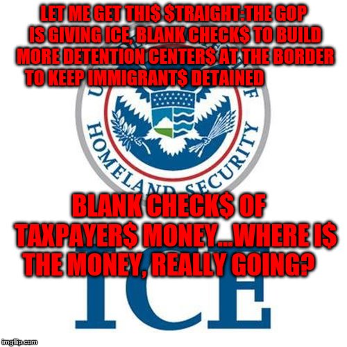 Immigration customs enforcement | LET ME GET THI$ $TRAIGHT:THE GOP IS GIVING ICE, BLANK CHECK$ TO BUILD MORE DETENTION CENTER$ AT THE BORDER TO KEEP IMMIGRANT$ DETAINED; BLANK CHECK$ OF   TAXPAYER$ MONEY...WHERE I$ THE MONEY, REALLY GOING? | image tagged in immigration customs enforcement | made w/ Imgflip meme maker