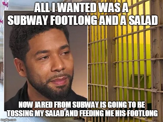 Jussie Smollett prison | ALL I WANTED WAS A SUBWAY FOOTLONG AND A SALAD; NOW JARED FROM SUBWAY IS GOING TO BE TOSSING MY SALAD AND FEEDING ME HIS FOOTLONG | image tagged in jussie smollett prison | made w/ Imgflip meme maker
