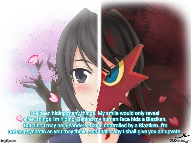 Yandere Blaziken | I've been hiding many things. My smile would only reveal a few things I'm hiding. Behind my human face hids a Blaziken.  But also I may be a | image tagged in yandere blaziken | made w/ Imgflip meme maker