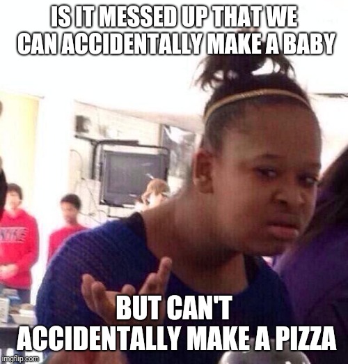 Black Girl Wat Meme | IS IT MESSED UP THAT WE CAN ACCIDENTALLY MAKE A BABY; BUT CAN'T ACCIDENTALLY MAKE A PIZZA | image tagged in memes,black girl wat | made w/ Imgflip meme maker