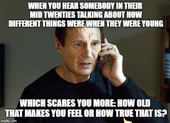 Liam Neeson Taken 2 | WHEN YOU HEAR SOMEBODY IN THEIR MID TWENTIES TALKING ABOUT HOW DIFFERENT THINGS WERE WHEN THEY WERE YOUNG; WHICH SCARES YOU MORE: HOW OLD THAT MAKES YOU FEEL OR HOW TRUE THAT IS? | image tagged in memes,liam neeson taken 2 | made w/ Imgflip meme maker