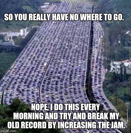 I knew I wasn't the only one.  | SO YOU REALLY HAVE NO WHERE TO GO. NOPE, I DO THIS EVERY MORNING AND TRY AND BREAK MY OLD RECORD BY INCREASING THE JAM. | image tagged in worlds biggest traffic jam | made w/ Imgflip meme maker