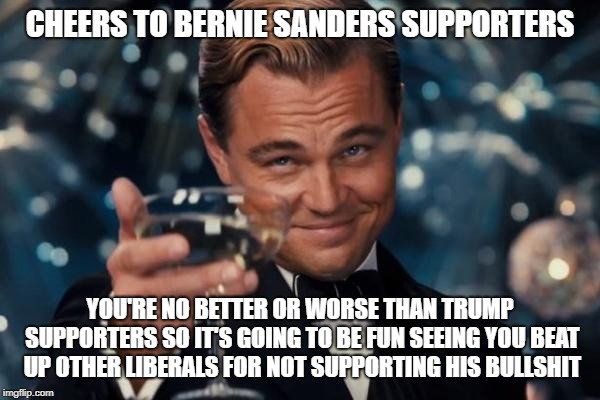 Leonardo Dicaprio Cheers Meme | CHEERS TO BERNIE SANDERS SUPPORTERS; YOU'RE NO BETTER OR WORSE THAN TRUMP SUPPORTERS SO IT'S GOING TO BE FUN SEEING YOU BEAT UP OTHER LIBERALS FOR NOT SUPPORTING HIS BULLSHIT | image tagged in memes,leonardo dicaprio cheers | made w/ Imgflip meme maker