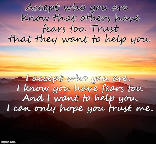 We all have fears | Accept who you are. Know that others have fears too. Trust that they want to help you. I accept who you are. I know you have fears too. And I want to help you. I can only hope you trust me. | image tagged in inspire,inspirational quote,inspire the people,acceptance,understanding,trying to explain | made w/ Imgflip meme maker