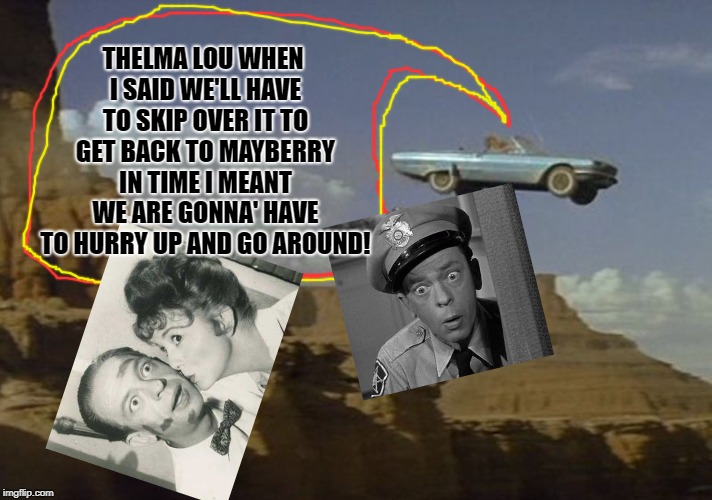 Thelma & Louise | THELMA LOU WHEN I SAID WE'LL HAVE TO SKIP OVER IT TO GET BACK TO MAYBERRY IN TIME I MEANT WE ARE GONNA' HAVE TO HURRY UP AND GO AROUND! | image tagged in thelma  louise | made w/ Imgflip meme maker