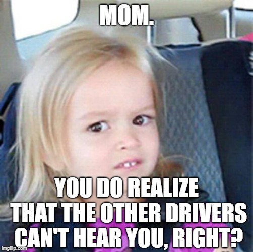 Anybody else's parents do this? | MOM. YOU DO REALIZE THAT THE OTHER DRIVERS CAN'T HEAR YOU, RIGHT? | image tagged in confused little girl,memes | made w/ Imgflip meme maker