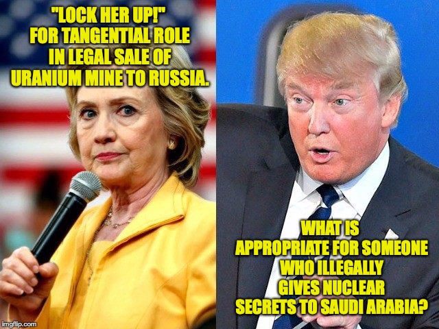 Hillary Trump | "LOCK HER UP!" FOR TANGENTIAL ROLE IN LEGAL SALE OF URANIUM MINE TO RUSSIA. WHAT IS APPROPRIATE FOR SOMEONE WHO ILLEGALLY GIVES NUCLEAR SECRETS TO SAUDI ARABIA? | image tagged in hillary trump | made w/ Imgflip meme maker
