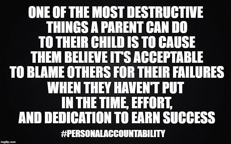 Solid Black Background | ONE OF THE MOST DESTRUCTIVE THINGS A PARENT CAN DO TO THEIR CHILD IS TO CAUSE THEM BELIEVE IT'S ACCEPTABLE TO BLAME OTHERS FOR THEIR FAILURES; WHEN THEY HAVEN'T PUT IN THE TIME, EFFORT, AND DEDICATION TO EARN SUCCESS; #PERSONALACCOUNTABILITY | image tagged in solid black background | made w/ Imgflip meme maker