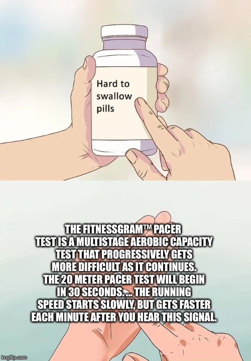 Hard To Swallow Pills Meme | THE FITNESSGRAM™ PACER TEST IS A MULTISTAGE AEROBIC CAPACITY TEST THAT PROGRESSIVELY GETS MORE DIFFICULT AS IT CONTINUES. THE 20 METER PACER TEST WILL BEGIN IN 30 SECONDS. ... THE RUNNING SPEED STARTS SLOWLY, BUT GETS FASTER EACH MINUTE AFTER YOU HEAR THIS SIGNAL. | image tagged in memes,hard to swallow pills | made w/ Imgflip meme maker