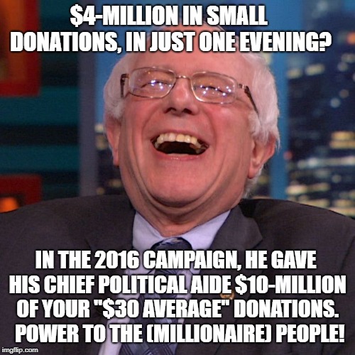 Bernie Sanders laughing | $4-MILLION IN SMALL DONATIONS, IN JUST ONE EVENING? IN THE 2016 CAMPAIGN, HE GAVE HIS CHIEF POLITICAL AIDE $10-MILLION OF YOUR "$30 AVERAGE" DONATIONS.  POWER TO THE (MILLIONAIRE) PEOPLE! | image tagged in bernie sanders laughing | made w/ Imgflip meme maker