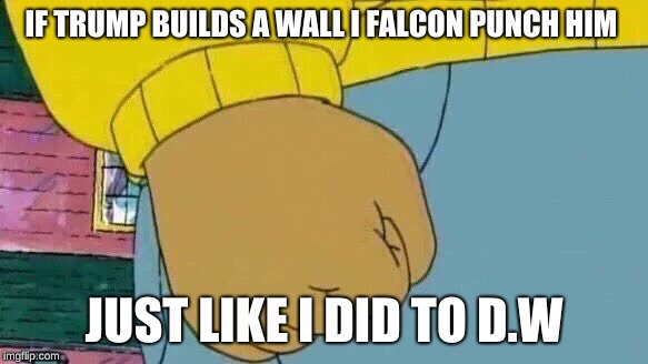 Arthur Fist | IF TRUMP BUILDS A WALL I FALCON PUNCH HIM; JUST LIKE I DID TO D.W | image tagged in memes,arthur fist | made w/ Imgflip meme maker