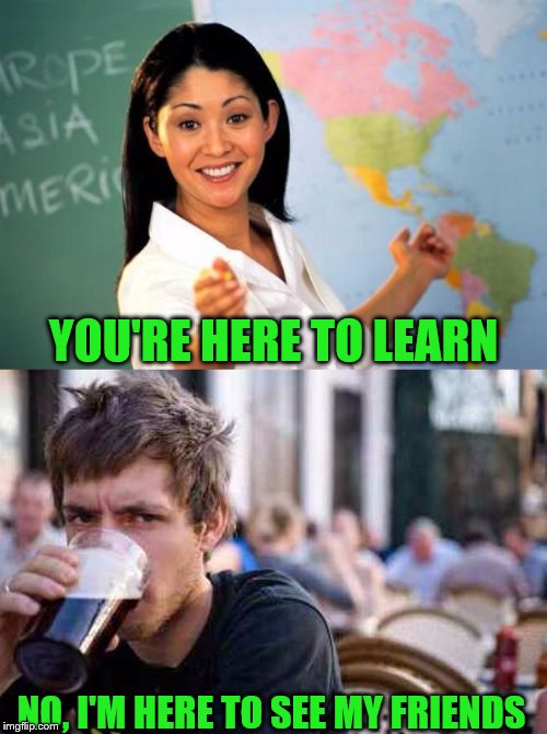 unhelpful teacher vs lazy college senior | YOU'RE HERE TO LEARN; NO, I'M HERE TO SEE MY FRIENDS | image tagged in unhelpful teacher vs lazy college senior | made w/ Imgflip meme maker