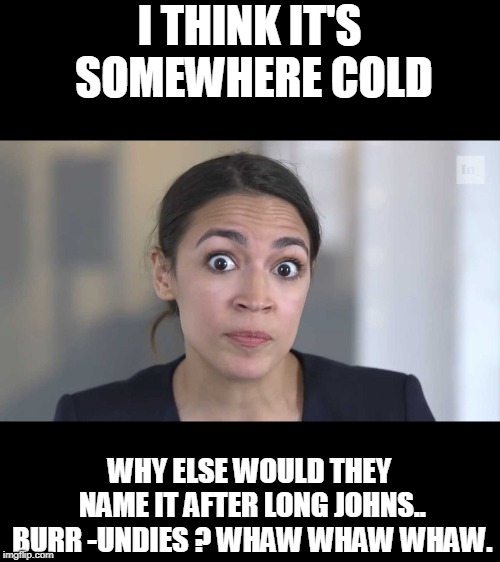 AOC Stumped | I THINK IT'S SOMEWHERE COLD WHY ELSE WOULD THEY NAME IT AFTER LONG JOHNS.. BURR -UNDIES ? WHAW WHAW WHAW. | image tagged in aoc stumped | made w/ Imgflip meme maker