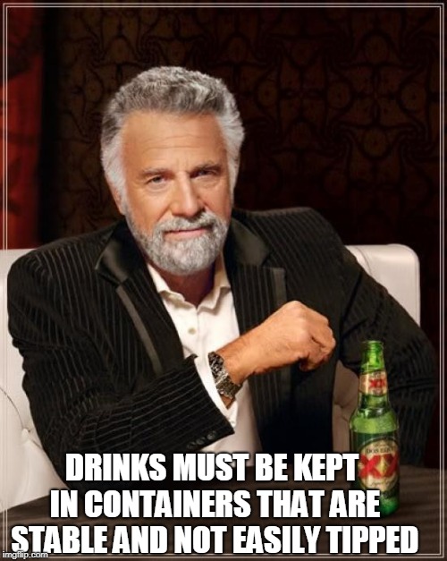 The Most Interesting Man In The World | DRINKS MUST BE KEPT IN CONTAINERS THAT ARE STABLE AND NOT EASILY TIPPED | image tagged in memes,the most interesting man in the world | made w/ Imgflip meme maker