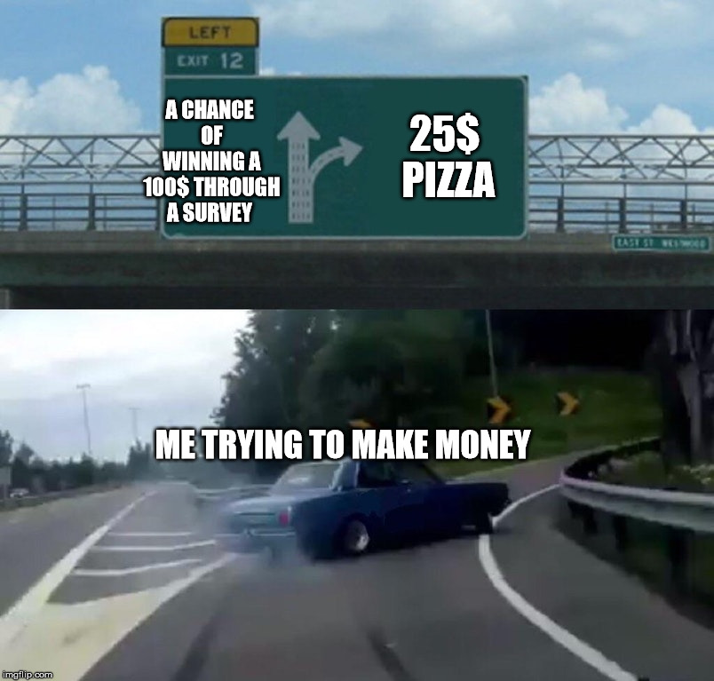 Left Exit 12 Off Ramp | A CHANCE OF WINNING A 100$ THROUGH A SURVEY; 25$ PIZZA; ME TRYING TO MAKE MONEY | image tagged in memes,left exit 12 off ramp | made w/ Imgflip meme maker