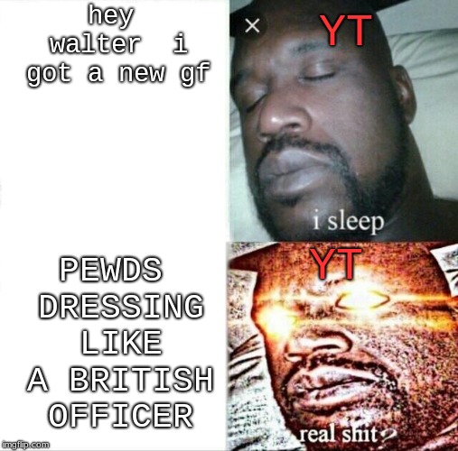 omg | hey walter  i got a new gf; YT; PEWDS DRESSING LIKE A BRITISH OFFICER; YT | image tagged in pewdiepie,youtube poop | made w/ Imgflip meme maker