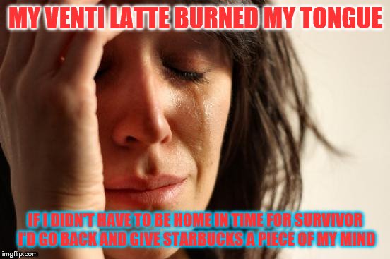 First World Problems Meme | MY VENTI LATTE BURNED MY TONGUE; IF I DIDN'T HAVE TO BE HOME IN TIME FOR SURVIVOR I'D GO BACK AND GIVE STARBUCKS A PIECE OF MY MIND | image tagged in memes,first world problems | made w/ Imgflip meme maker