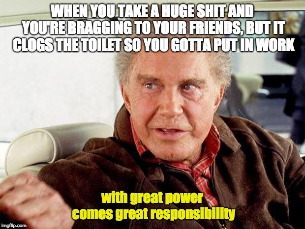 uncle ben spiderman | WHEN YOU TAKE A HUGE SHIT AND YOU'RE BRAGGING TO YOUR FRIENDS, BUT IT CLOGS THE TOILET SO YOU GOTTA PUT IN WORK; with great power comes great responsibility | image tagged in uncle ben spiderman | made w/ Imgflip meme maker