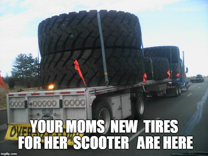 YOUR MOMS TIRES | YOUR MOMS  NEW  TIRES FOR HER  SCOOTER 
 ARE HERE | image tagged in big tires,your mom | made w/ Imgflip meme maker