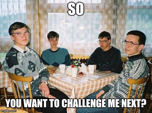 nerd party | SO YOU WANT TO CHALLENGE ME NEXT? | image tagged in nerd party | made w/ Imgflip meme maker