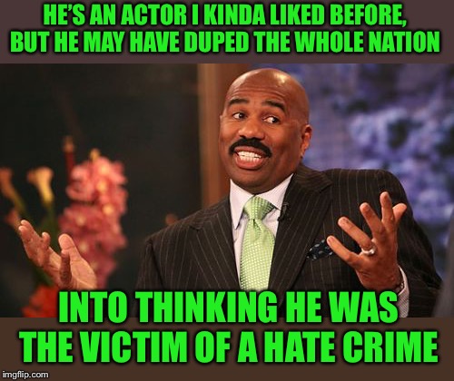 Steve Harvey Meme | HE’S AN ACTOR I KINDA LIKED BEFORE, BUT HE MAY HAVE DUPED THE WHOLE NATION INTO THINKING HE WAS THE VICTIM OF A HATE CRIME | image tagged in memes,steve harvey | made w/ Imgflip meme maker