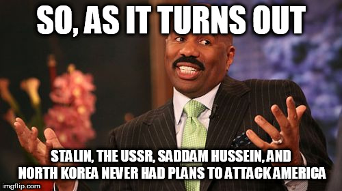 Steve Harvey Meme | SO, AS IT TURNS OUT; STALIN, THE USSR, SADDAM HUSSEIN, AND NORTH KOREA NEVER HAD PLANS TO ATTACK AMERICA | image tagged in memes,steve harvey,stalin,soviet union,saddam hussein,north korea | made w/ Imgflip meme maker
