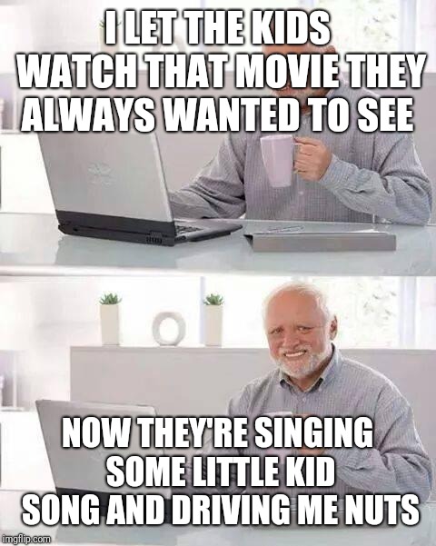 Hide the Pain Harold Meme | I LET THE KIDS WATCH THAT MOVIE THEY ALWAYS WANTED TO SEE NOW THEY'RE SINGING SOME LITTLE KID SONG AND DRIVING ME NUTS | image tagged in memes,hide the pain harold | made w/ Imgflip meme maker