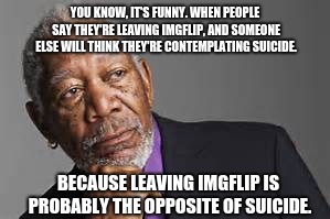 ;) This has happened to me before. | YOU KNOW, IT'S FUNNY. WHEN PEOPLE SAY THEY'RE LEAVING IMGFLIP, AND SOMEONE ELSE WILL THINK THEY'RE CONTEMPLATING SUICIDE. BECAUSE LEAVING IMGFLIP IS PROBABLY THE OPPOSITE OF SUICIDE. | image tagged in deep thoughts by morgan freeman,memes,funny,morgan freeman | made w/ Imgflip meme maker
