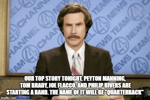 Ron Burgundy Meme | OUR TOP STORY TONIGHT. PEYTON MANNING, TOM BRADY, JOE FLACCO, AND PHILIP RIVERS ARE STARTING A BAND. THE NAME OF IT WILL BE "QUARTERBACK" | image tagged in memes,ron burgundy | made w/ Imgflip meme maker