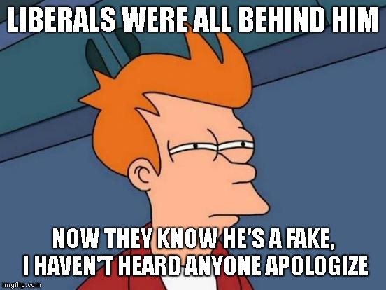 Futurama Fry Meme | LIBERALS WERE ALL BEHIND HIM NOW THEY KNOW HE'S A FAKE, I HAVEN'T HEARD ANYONE APOLOGIZE | image tagged in memes,futurama fry | made w/ Imgflip meme maker